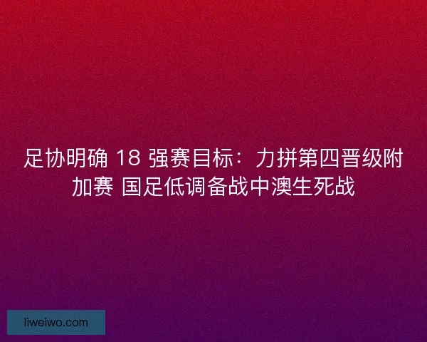 足协明确 18 强赛目标：力拼第四晋级附加赛 国足低调备战中澳生死战