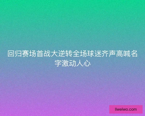 回归赛场首战大逆转全场球迷齐声高喊名字激动人心