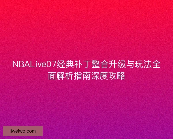 NBALive07经典补丁整合升级与玩法全面解析指南深度攻略