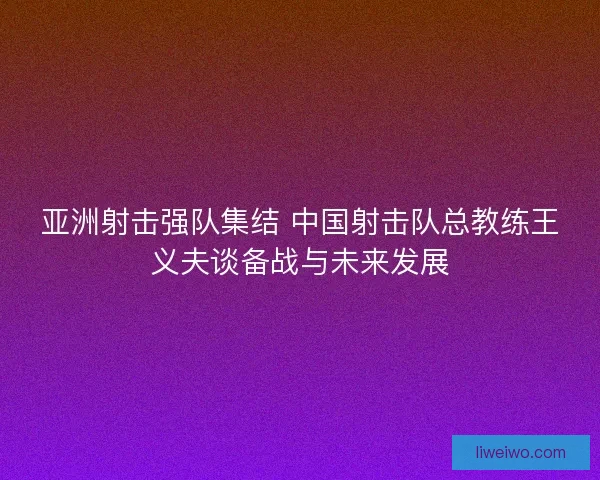 亚洲射击强队集结 中国射击队总教练王义夫谈备战与未来发展