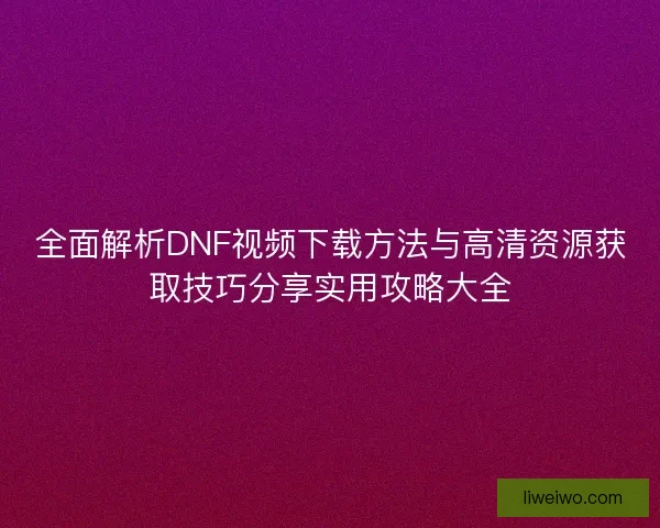 全面解析DNF视频下载方法与高清资源获取技巧分享实用攻略大全