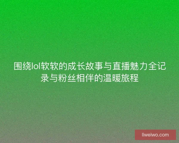 围绕lol软软的成长故事与直播魅力全记录与粉丝相伴的温暖旅程