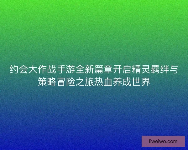 约会大作战手游全新篇章开启精灵羁绊与策略冒险之旅热血养成世界