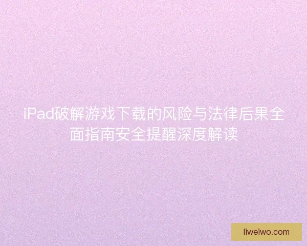iPad破解游戏下载的风险与法律后果全面指南安全提醒深度解读