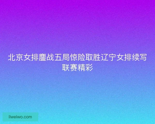 北京女排鏖战五局惊险取胜辽宁女排续写联赛精彩