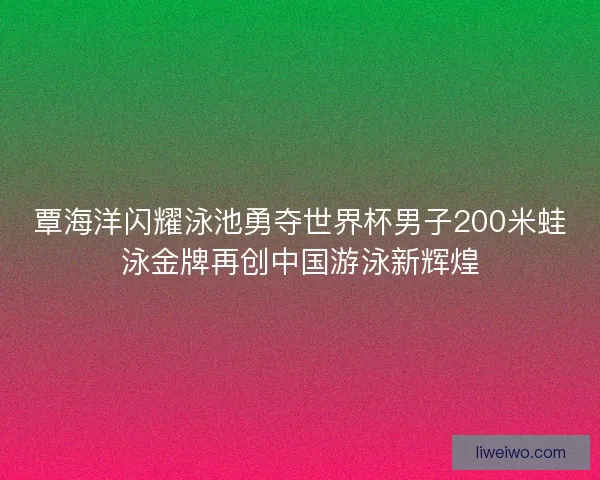 覃海洋闪耀泳池勇夺世界杯男子200米蛙泳金牌再创中国游泳新辉煌