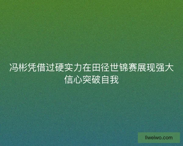 冯彬凭借过硬实力在田径世锦赛展现强大信心突破自我