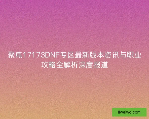 聚焦17173DNF专区最新版本资讯与职业攻略全解析深度报道