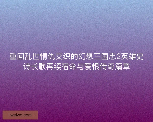 重回乱世情仇交织的幻想三国志2英雄史诗长歌再续宿命与爱恨传奇篇章