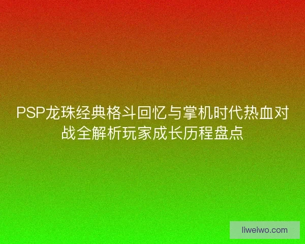 PSP龙珠经典格斗回忆与掌机时代热血对战全解析玩家成长历程盘点