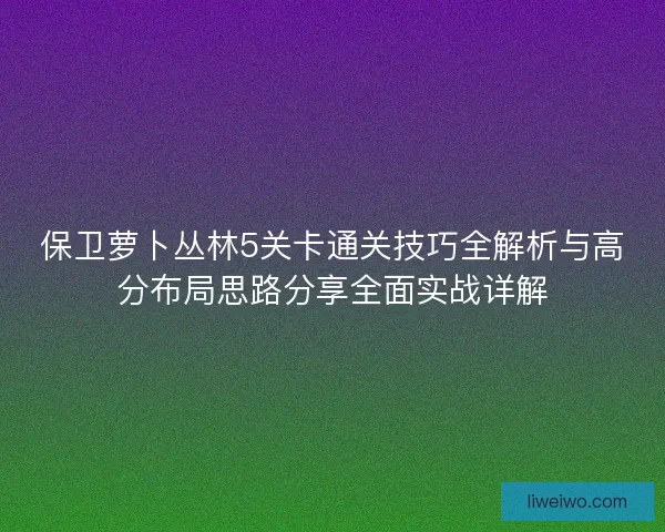 保卫萝卜丛林5关卡通关技巧全解析与高分布局思路分享全面实战详解