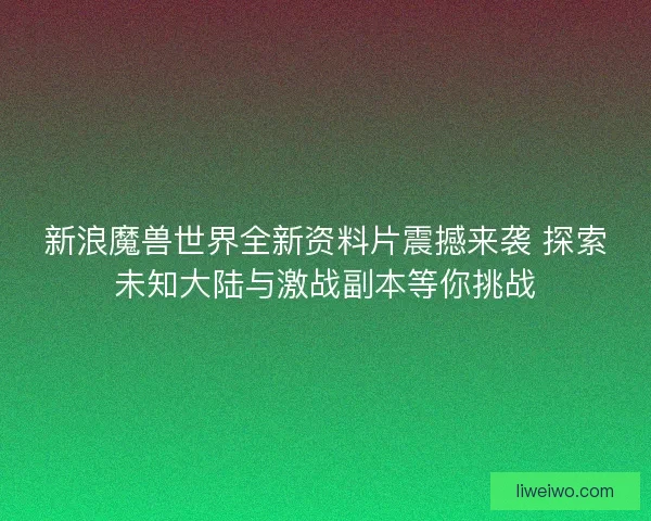 新浪魔兽世界全新资料片震撼来袭 探索未知大陆与激战副本等你挑战