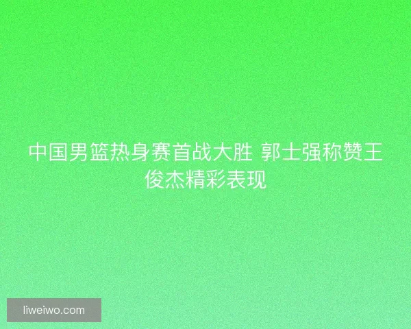 中国男篮热身赛首战大胜 郭士强称赞王俊杰精彩表现