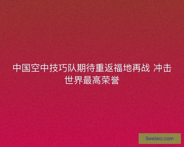 中国空中技巧队期待重返福地再战 冲击世界最高荣誉