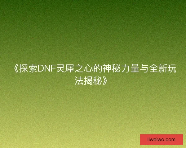 《探索DNF灵犀之心的神秘力量与全新玩法揭秘》