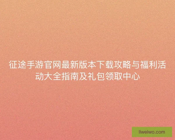 征途手游官网最新版本下载攻略与福利活动大全指南及礼包领取中心