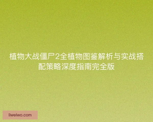 植物大战僵尸2全植物图鉴解析与实战搭配策略深度指南完全版